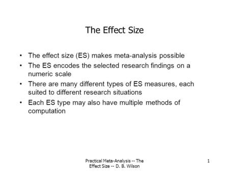 Practical Meta-Analysis -- The Effect Size -- D. B. Wilson 1 The Effect Size The effect size (ES) makes meta-analysis possible The ES encodes the selected.