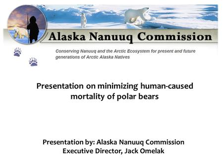 Presentation by: Alaska Nanuuq Commission Executive Director, Jack Omelak Presentation on minimizing human-caused mortality of polar bears.