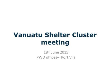 Vanuatu Shelter Cluster meeting 18 th June 2015 PWD offices– Port Vila.