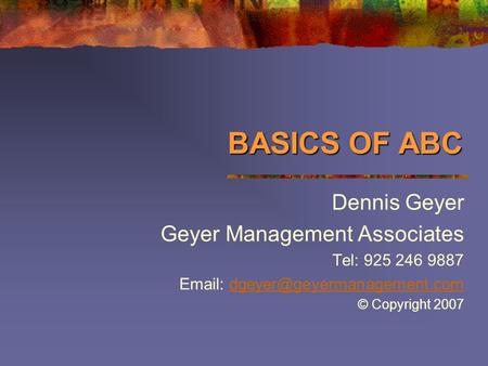 BASICS OF ABC Dennis Geyer Geyer Management Associates Tel: 925 246 9887   © Copyright 2007.