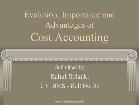 Www.vustudents.ning.com Evolution, Importance and Advantages of Cost Accounting Submitted by Rahul Solanki T.Y. BMS - Roll No. 39.