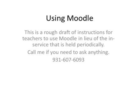 Using Moodle This is a rough draft of instructions for teachers to use Moodle in lieu of the in- service that is held periodically. Call me if you need.