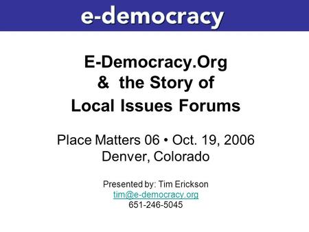 E-Democracy.Org & the Story of Local Issues Forums Place Matters 06 Oct. 19, 2006 Denver, Colorado Presented by: Tim Erickson 651-246-5045.