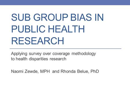 SUB GROUP BIAS IN PUBLIC HEALTH RESEARCH Applying survey over coverage methodology to health disparities research Naomi Zewde, MPH and Rhonda Belue, PhD.