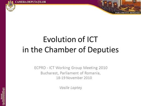 Evolution of ICT in the Chamber of Deputies ECPRD - ICT Working Group Meeting 2010 Bucharest, Parliament of Romania, 18-19 November 2010 Vasile Lapteş.