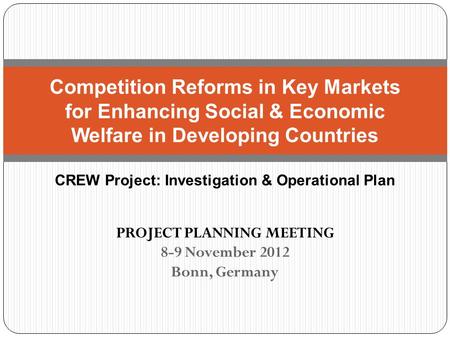 PROJECT PLANNING MEETING 8-9 November 2012 Bonn, Germany Competition Reforms in Key Markets for Enhancing Social & Economic Welfare in Developing Countries.