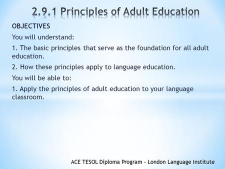 ACE TESOL Diploma Program – London Language Institute OBJECTIVES You will understand: 1. The basic principles that serve as the foundation for all adult.