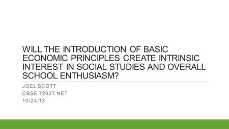 WILL THE INTRODUCTION OF BASIC ECONOMIC PRINCIPLES CREATE INTRINSIC INTEREST IN SOCIAL STUDIES AND OVERALL SCHOOL ENTHUSIASM? JOEL SCOTT CBSE 7202T.NET.