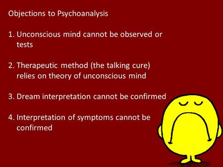 Objections to Psychoanalysis 1.Unconscious mind cannot be observed or tests 2.Therapeutic method (the talking cure) relies on theory of unconscious mind.