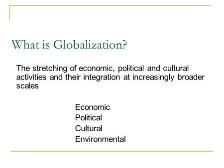 What is Globalization? The stretching of economic, political and cultural activities and their integration at increasingly broader scales Economic Political.