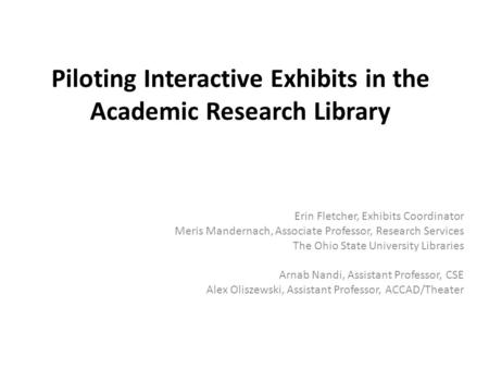 Piloting Interactive Exhibits in the Academic Research Library Erin Fletcher, Exhibits Coordinator Meris Mandernach, Associate Professor, Research Services.