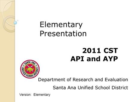 Department of Research and Evaluation Santa Ana Unified School District 2011 CST API and AYP Elementary Presentation Version: Elementary.