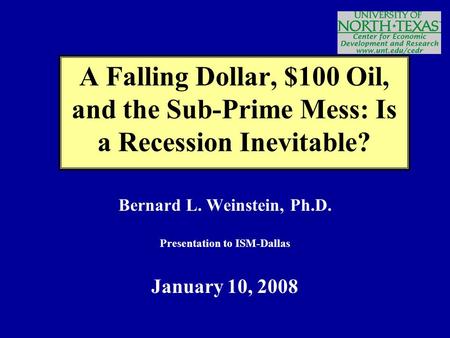 Bernard L. Weinstein, Ph.D. Presentation to ISM-Dallas January 10, 2008 A Falling Dollar, $100 Oil, and the Sub-Prime Mess: Is a Recession Inevitable?
