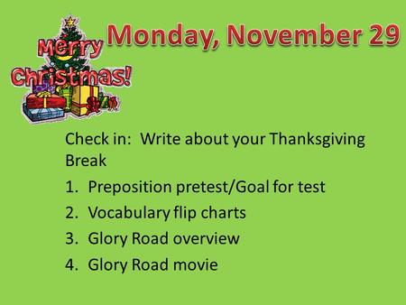 Check in: Write about your Thanksgiving Break 1.Preposition pretest/Goal for test 2.Vocabulary flip charts 3.Glory Road overview 4.Glory Road movie.