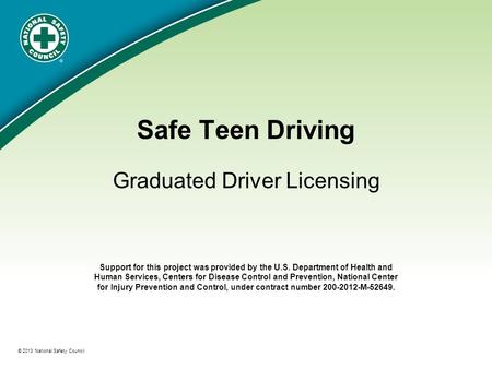 ® © 2013 National Safety Council Safe Teen Driving Graduated Driver Licensing Support for this project was provided by the U.S. Department of Health and.