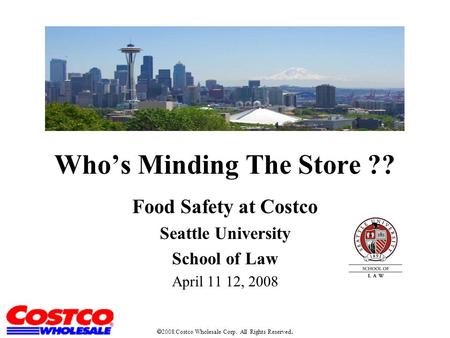 Who’s Minding The Store ?? Food Safety at Costco Seattle University School of Law April 11 12, 2008  2008 Costco Wholesale Corp. All Rights Reserved.