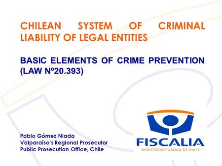 CHILEAN SYSTEM OF CRIMINAL LIABILITY OF LEGAL ENTITIES BASIC ELEMENTS OF CRIME PREVENTION (LAW Nº20.393) Pablo Gómez Niada Valparaíso’s Regional Prosecutor.