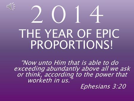 2 0 1 4 THE YEAR OF EPIC PROPORTIONS! “Now unto Him that is able to do exceeding abundantly above all we ask or think, according to the power that worketh.