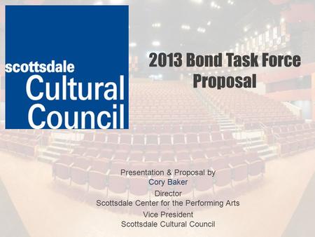 2013 Bond Task Force Proposal Presentation & Proposal by Cory Baker Director Scottsdale Center for the Performing Arts 3 Vice President Scottsdale Cultural.