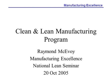 Manufacturing Excellence Clean & Lean Manufacturing Program Raymond McEvoy Manufacturing Excellence National Lean Seminar 20 Oct 2005.