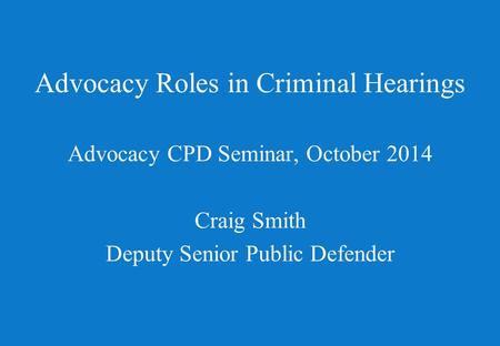 Advocacy Roles in Criminal Hearings Advocacy CPD Seminar, October 2014 Craig Smith Deputy Senior Public Defender.
