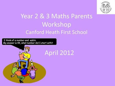 Year 2 & 3 Maths Parents Workshop Canford Heath First School April 2012 I think of a number and add 6. My answer is 45, what number did I start with?