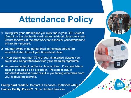 1To register your attendance you must tap in your UEL student ID card on the electronic card reader inside all classrooms and lecture theatres at the start.