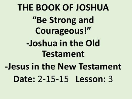 THE BOOK OF JOSHUA “Be Strong and Courageous!” -Joshua in the Old Testament -Jesus in the New Testament Date: 2-15-15 Lesson: 3.
