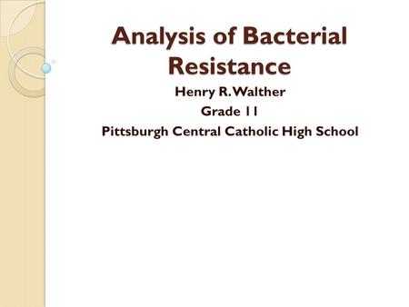 Analysis of Bacterial Resistance Henry R. Walther Grade 11 Pittsburgh Central Catholic High School.