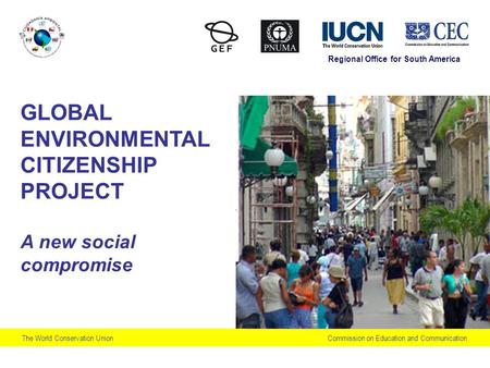 Commission on Education and CommunicationThe World Conservation Union GLOBAL ENVIRONMENTAL CITIZENSHIP PROJECT A new social compromise Regional Office.