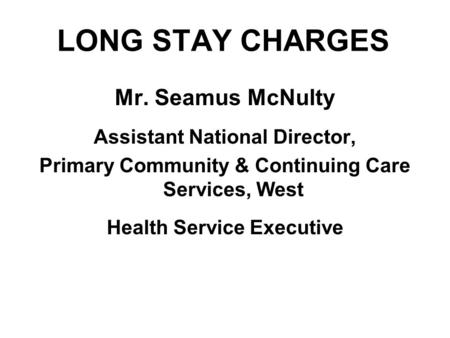LONG STAY CHARGES Mr. Seamus McNulty Assistant National Director, Primary Community & Continuing Care Services, West Health Service Executive.
