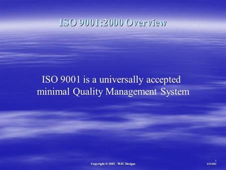Copyright © 2002 - WJC Designs 1 3/23/2002 ISO 9001 is a universally accepted minimal Quality Management System ISO 9001:2000 Overview.
