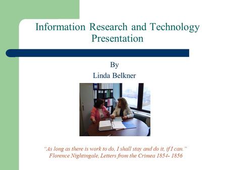 Information Research and Technology Presentation By Linda Belkner “As long as there is work to do, I shall stay and do it, if I can.” Florence Nightingale,