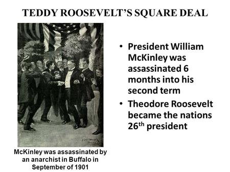TEDDY ROOSEVELT’S SQUARE DEAL President William McKinley was assassinated 6 months into his second term Theodore Roosevelt became the nations 26 th president.