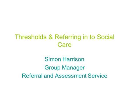 Thresholds & Referring in to Social Care Simon Harrison Group Manager Referral and Assessment Service.