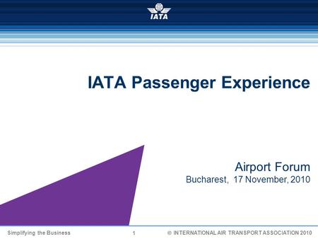 1 Simplifying the Business  INTERNATIONAL AIR TRANSPORT ASSOCIATION 2010 IATA Passenger Experience Airport Forum Bucharest, 17 November, 2010.