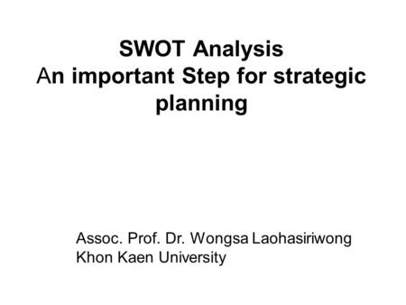 SWOT Analysis An important Step for strategic planning Assoc. Prof. Dr. Wongsa Laohasiriwong Khon Kaen University.