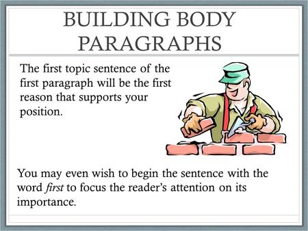 BUILDING BODY PARAGRAPHS The first topic sentence of the first paragraph will be the first reason that supports your position. You may even wish to begin.