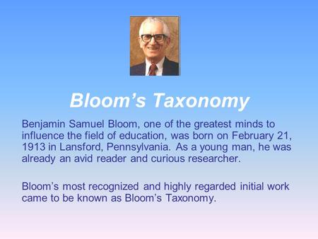 Bloom’s Taxonomy Benjamin Samuel Bloom, one of the greatest minds to influence the field of education, was born on February 21, 1913 in Lansford, Pennsylvania.