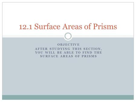 OBJECTIVE AFTER STUDYING THIS SECTION, YOU WILL BE ABLE TO FIND THE SURFACE AREAS OF PRISMS 12.1 Surface Areas of Prisms.