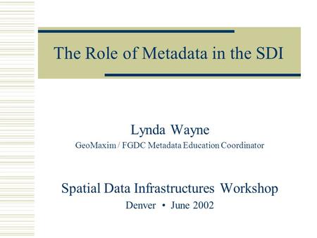 The Role of Metadata in the SDI Lynda Wayne GeoMaxim / FGDC Metadata Education Coordinator Spatial Data Infrastructures Workshop Denver June 2002.