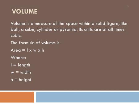 VOLUME Volume is a measure of the space within a solid figure, like ball, a cube, cylinder or pyramid. Its units are at all times cubic. The formula of.