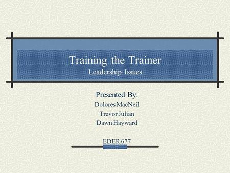 Training the Trainer Leadership Issues Presented By: Dolores MacNeil Trevor Julian Dawn Hayward EDER 677.