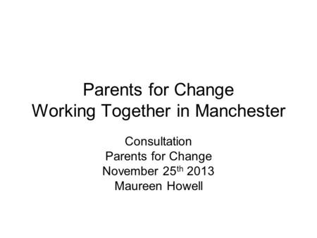 Parents for Change Working Together in Manchester Consultation Parents for Change November 25 th 2013 Maureen Howell.