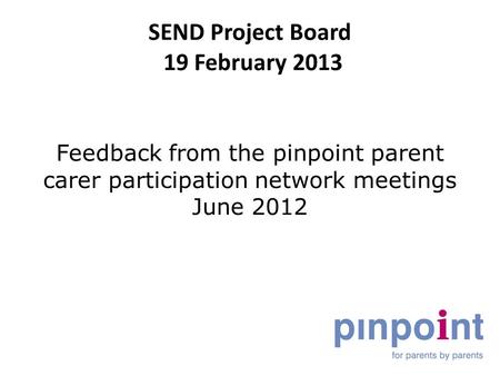 SEND Project Board 19 February 2013 Feedback from the pinpoint parent carer participation network meetings June 2012.