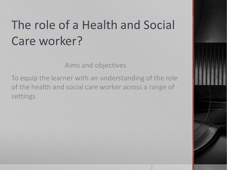 The role of a Health and Social Care worker? Aims and objectives To equip the learner with an understanding of the role of the health and social care worker.