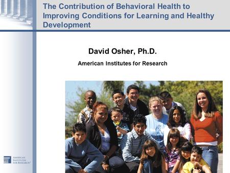 The Contribution of Behavioral Health to Improving Conditions for Learning and Healthy Development David Osher, Ph.D. American Institutes for Research.