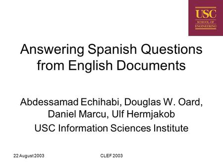 22 August 2003CLEF 2003 Answering Spanish Questions from English Documents Abdessamad Echihabi, Douglas W. Oard, Daniel Marcu, Ulf Hermjakob USC Information.