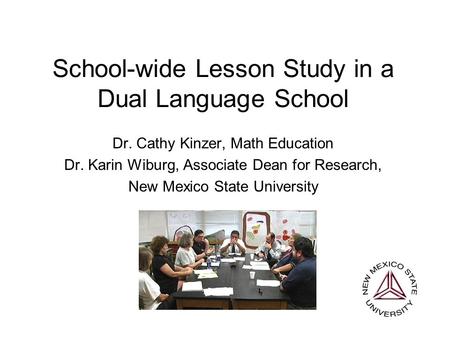 School-wide Lesson Study in a Dual Language School Dr. Cathy Kinzer, Math Education Dr. Karin Wiburg, Associate Dean for Research, New Mexico State University.