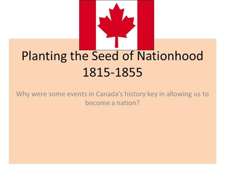 Planting the Seed of Nationhood 1815-1855 Why were some events in Canada’s history key in allowing us to become a nation?